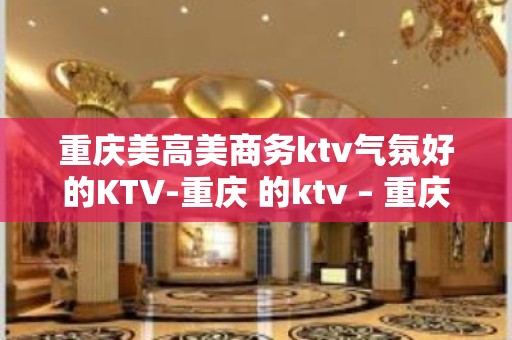 重庆美高美商务ktv气氛好的KTV-重庆 的ktv – 重庆合川KTV排名大全