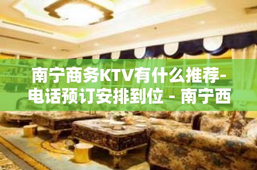 南宁商务KTV有什么推荐-电话预订安排到位 - 南宁西乡塘KTV大全 