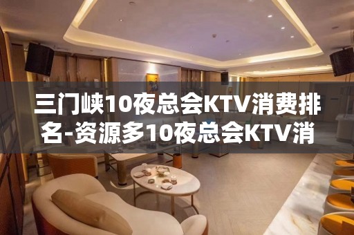 三门峡10夜总会KTV消费排名-资源多10夜总会KTV消费排 – 福州福清KTV排名大全