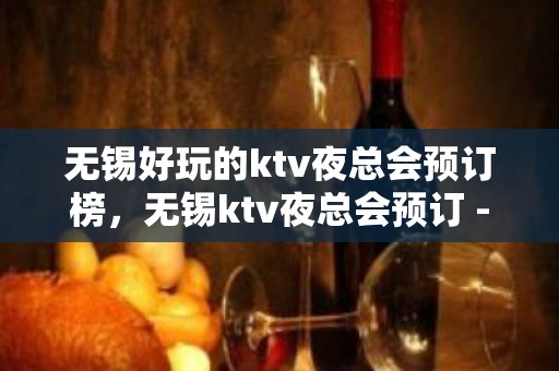 无锡好玩的ktv夜总会预订榜，无锡ktv夜总会预订 - 无锡新区KTV大全 