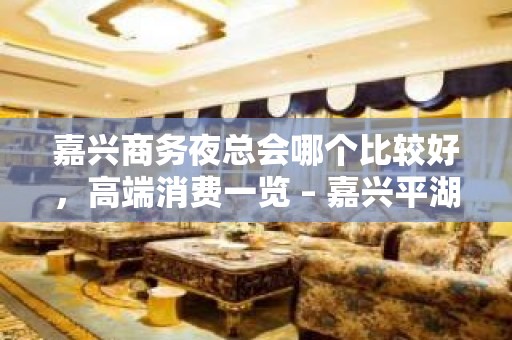 嘉兴商务夜总会哪个比较好，高端消费一览 – 嘉兴平湖KTV排名大全