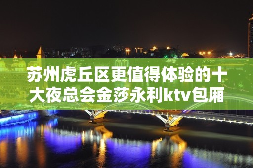 苏州虎丘区更值得体验的十大夜总会金莎永利ktv包厢 – 苏州姑苏/沧浪/金阊/平江KTV排名大全