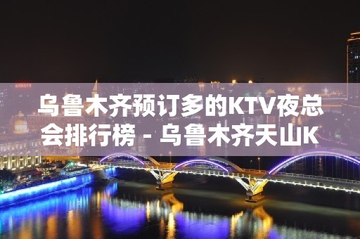 乌鲁木齐预订多的KTV夜总会排行榜 - 乌鲁木齐天山KTV大全 