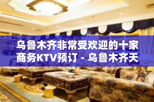 乌鲁木齐非常受欢迎的十家商务KTV预订 - 乌鲁木齐天山KTV大全 