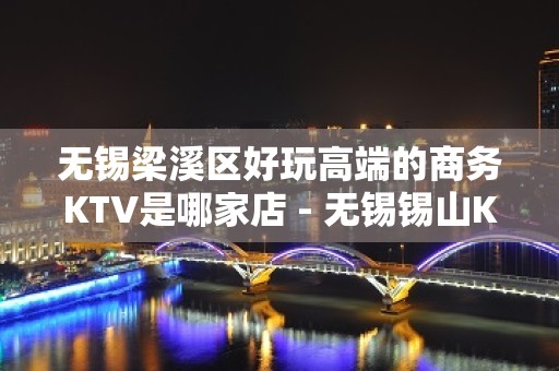 无锡梁溪区好玩高端的商务KTV是哪家店 - 无锡锡山KTV大全 