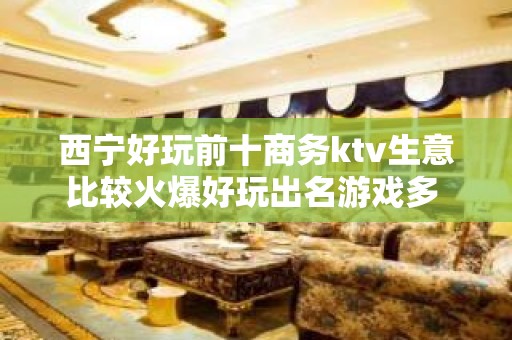 西宁好玩前十商务ktv生意比较火爆好玩出名游戏多 – 西宁湟中KTV排名大全