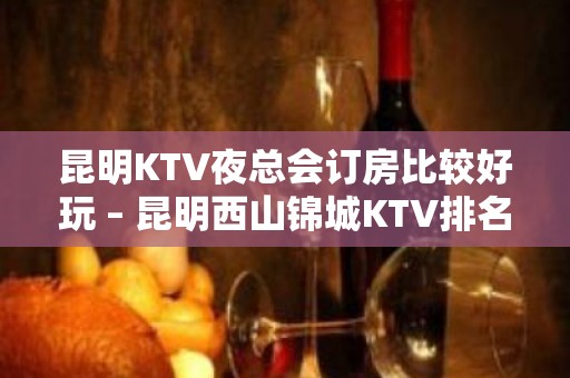 昆明KTV夜总会订房比较好玩 – 昆明西山锦城KTV排名大全