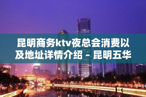 昆明商务ktv夜总会消费以及地址详情介绍 – 昆明五华KTV排名大全