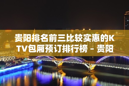 贵阳排名前三比较实惠的KTV包厢预订排行榜 – 贵阳云岩KTV排名大全