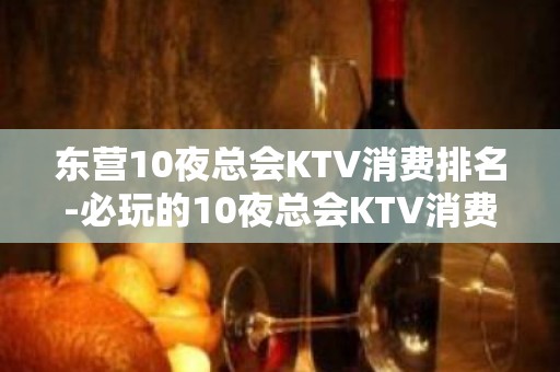 东营10夜总会KTV消费排名-必玩的10夜总会KTV消费排名 – 南宁江南KTV排名大全