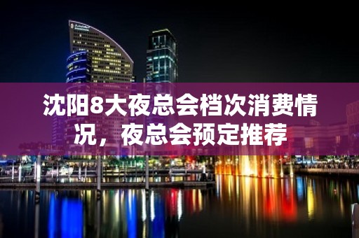 沈阳8大夜总会档次消费情况，夜总会预定推荐