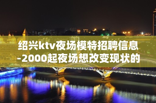 绍兴ktv夜场模特招聘信息-2000起夜场想改变现状的来