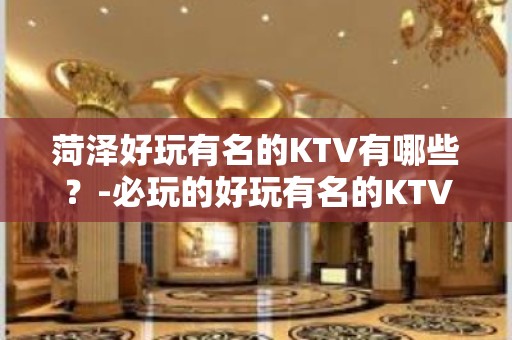 菏泽好玩有名的KTV有哪些？-必玩的好玩有名的KTV有哪些？ – 长沙开福KTV排名大全