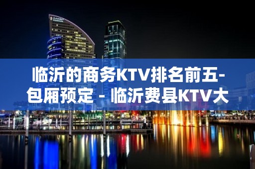 临沂的商务KTV排名前五-包厢预定 - 临沂费县KTV大全 