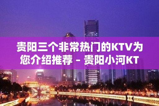 贵阳三个非常热门的KTV为您介绍推荐 – 贵阳小河KTV排名大全