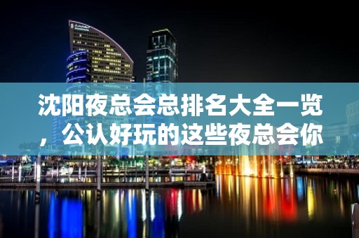 沈阳夜总会总排名大全一览，公认好玩的这些夜总会你去吗