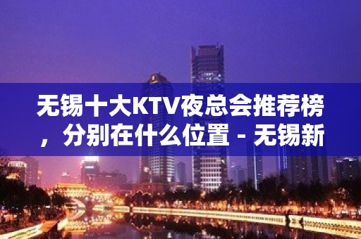 无锡十大KTV夜总会推荐榜，分别在什么位置 - 无锡新区KTV大全 