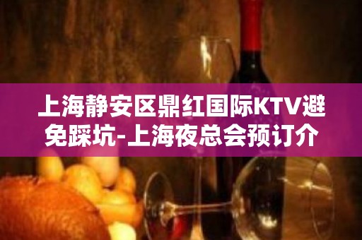 上海静安区鼎红国际KTV避免踩坑-上海夜总会预订介绍