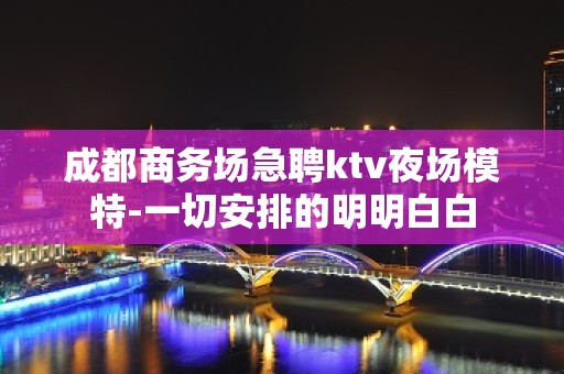 成都商务场急聘ktv夜场模特-一切安排的明明白白