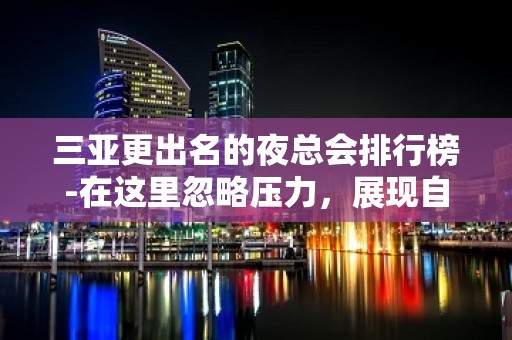 三亚更出名的夜总会排行榜-在这里忽略压力，展现自己