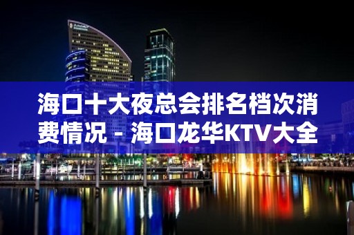 海口十大夜总会排名档次消费情况 - 海口龙华KTV大全 