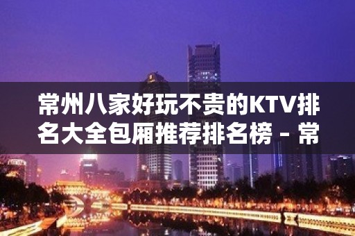 常州八家好玩不贵的KTV排名大全包厢推荐排名榜 – 常州天宁KTV排名大全