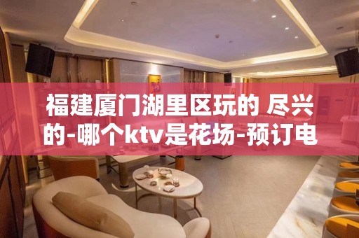 福建厦门湖里区玩的 尽兴的-哪个ktv是花场-预订电话多少 – 厦门思明KTV排名大全