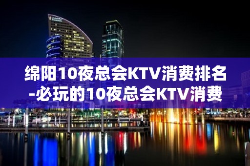 绵阳10夜总会KTV消费排名-必玩的10夜总会KTV消费排名 – 西宁大通KTV排名大全