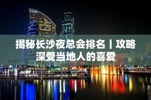 揭秘长沙夜总会排名丨攻略深受当地人的喜爱