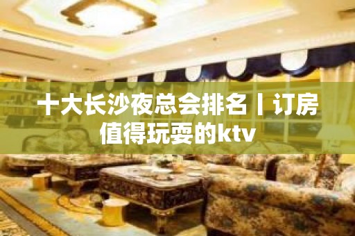 十大长沙夜总会排名丨订房值得玩耍的ktv