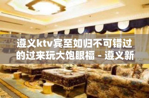 遵义ktv宾至如归不可错过的过来玩大饱眼福 - 遵义新蒲新区KTV大全 