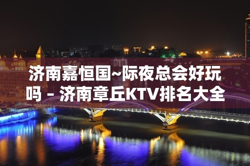 济南嘉恒国~际夜总会好玩吗 – 济南章丘KTV排名大全