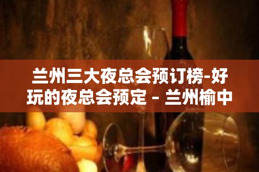 兰州三大夜总会预订榜-好玩的夜总会预定 – 兰州榆中KTV排名大全