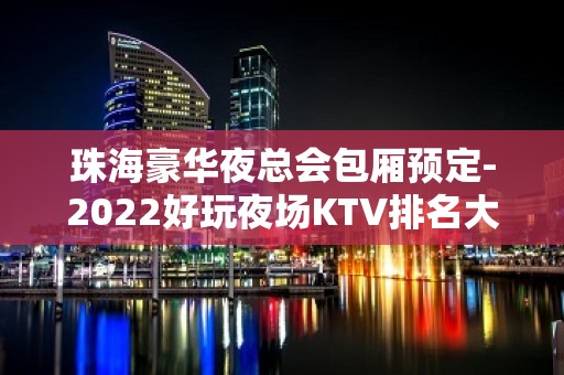 珠海豪华夜总会包厢预定-2022好玩夜场KTV排名大全