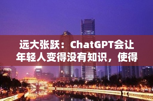 远大张跃：ChatGPT会让年轻人变得没有知识，使得年轻人不愿意学习