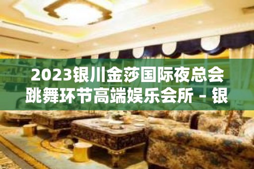 2023银川金莎国际夜总会跳舞环节高端娱乐会所 – 银川金凤KTV排名大全