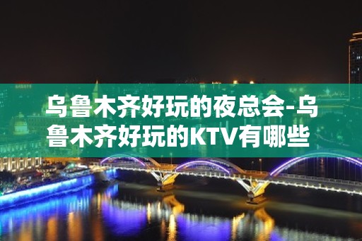 乌鲁木齐好玩的夜总会-乌鲁木齐好玩的KTV有哪些 - 乌鲁木齐头屯河KTV大全 