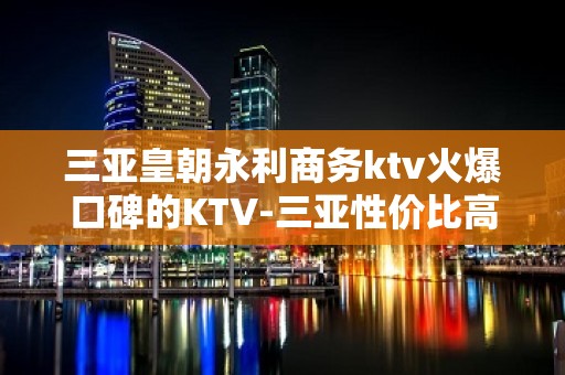 三亚皇朝永利商务ktv火爆口碑的KTV-三亚性价比高的ktv – 三亚崖城KTV排名大全