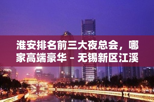 淮安排名前三大夜总会，哪家高端豪华 – 无锡新区江溪街道KTV排名大全