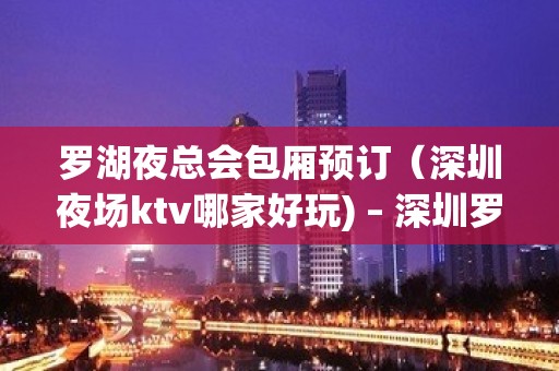 罗湖夜总会包厢预订（深圳夜场ktv哪家好玩) – 深圳罗湖KTV排名大全