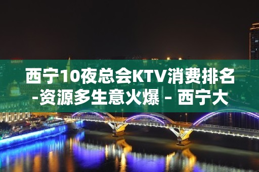 西宁10夜总会KTV消费排名-资源多生意火爆 – 西宁大通KTV排名大全