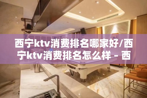 西宁ktv消费排名哪家好/西宁ktv消费排名怎么样 – 西宁湟中KTV排名大全