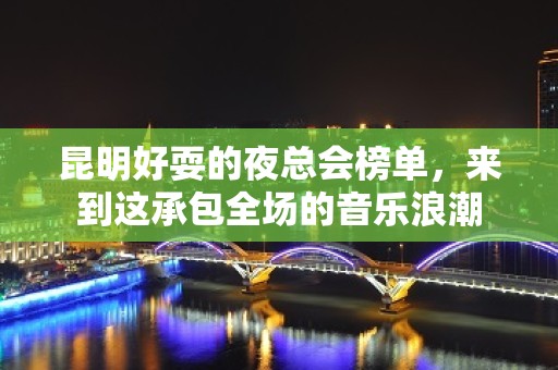 昆明好耍的夜总会榜单，来到这承包全场的音乐浪潮