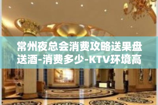 常州夜总会消费攻略送果盘送酒-消费多少-KTV环境高档