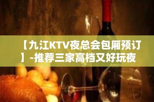 【九江KTV夜总会包厢预订】-推荐三家高档又好玩夜总会