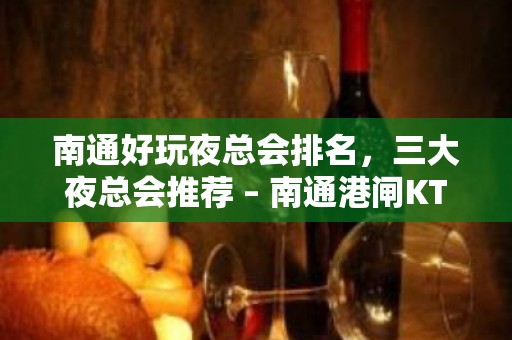 南通好玩夜总会排名，三大夜总会推荐 – 南通港闸KTV排名大全