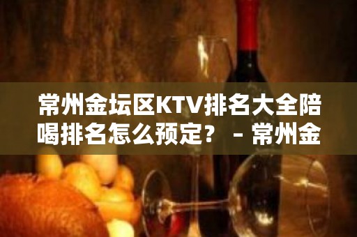 常州金坛区KTV排名大全陪喝排名怎么预定？ – 常州金坛KTV排名大全