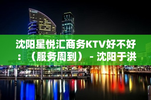 沈阳星悦汇商务KTV好不好：（服务周到） - 沈阳于洪KTV大全 