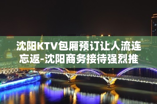 沈阳KTV包厢预订让人流连忘返-沈阳商务接待强烈推荐这家ktv