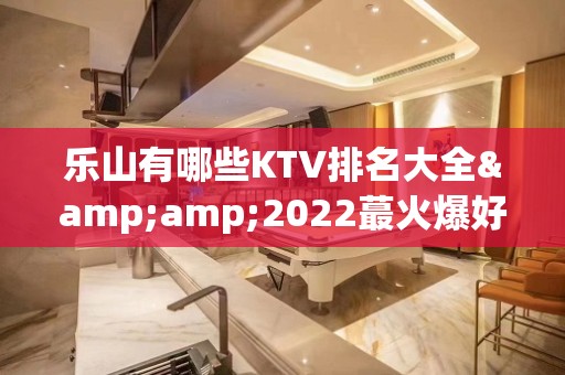 乐山有哪些KTV排名大全&amp;2022蕞火爆好玩的夜场